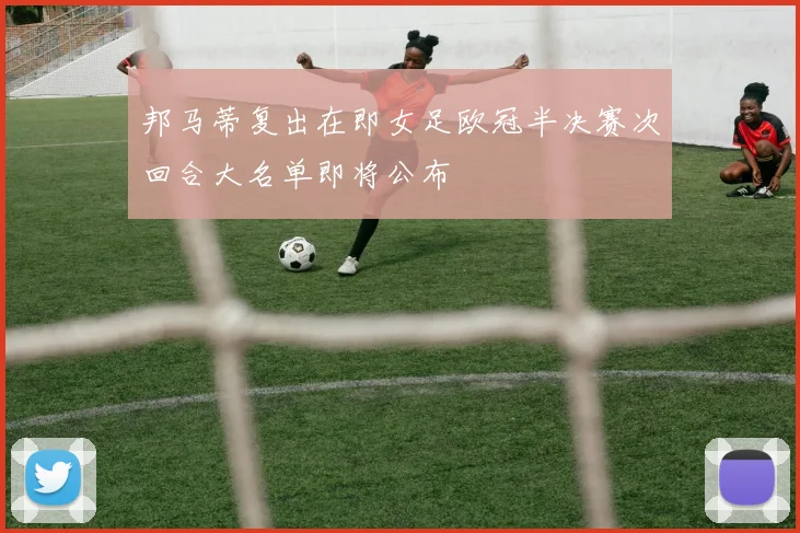 邦马蒂复出在即女足欧冠半决赛次回合大名单即将公布