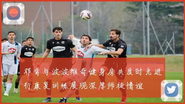 邓肯与波波维奇健身房共度时光进行康复训练展现深厚师徒情谊