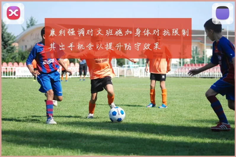 康利强调对文班施加身体对抗限制其出手机会以提升防守效果