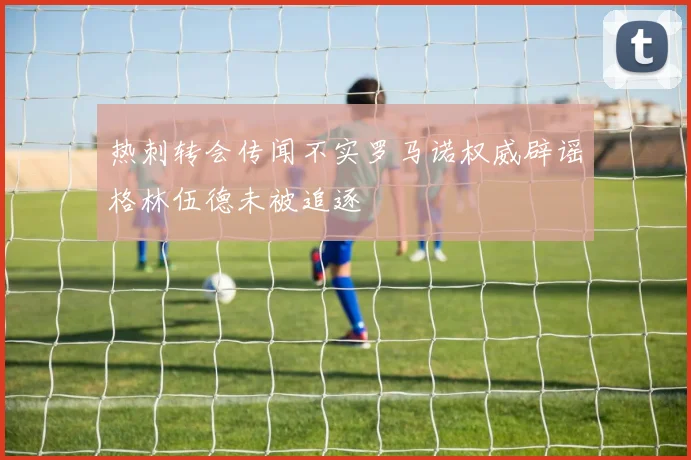 热刺转会传闻不实罗马诺权威辟谣格林伍德未被追逐