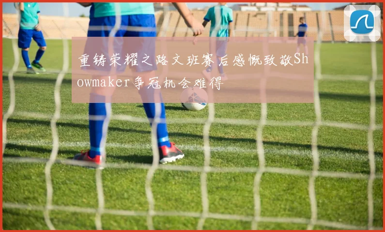 重铸荣耀之路文班赛后感慨致敬Showmaker争冠机会难得
