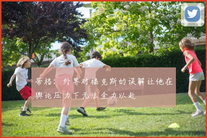 蒂格：外界对福克斯的误解让他在舆论压力下无法全力以赴