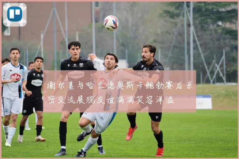 谢尔基与哈兰德奥斯卡鲍勃赛后亲密交流展现友谊满满笑容洋溢