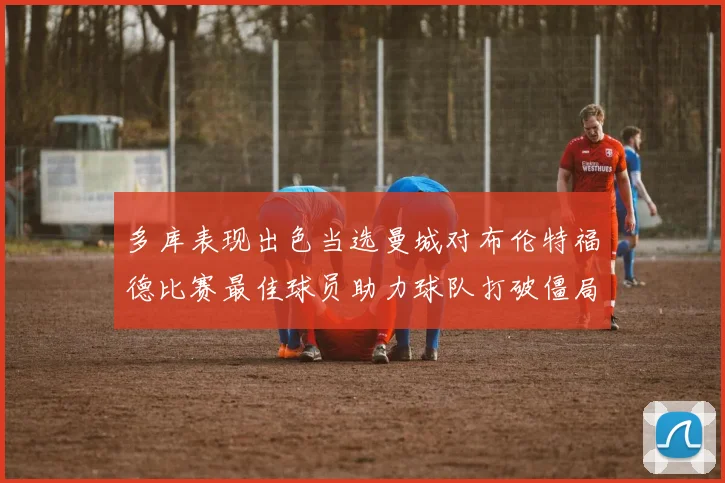 多库表现出色当选曼城对布伦特福德比赛最佳球员助力球队打破僵局
