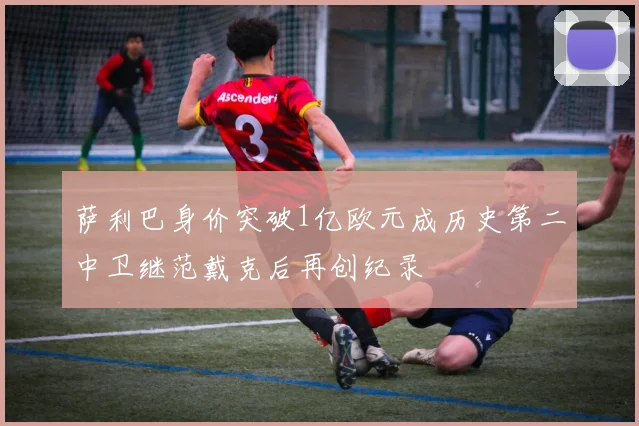 萨利巴身价突破1亿欧元成历史第二中卫继范戴克后再创纪录