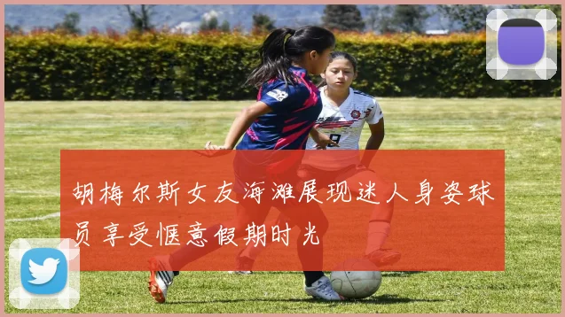 胡梅尔斯女友海滩展现迷人身姿球员享受惬意假期时光