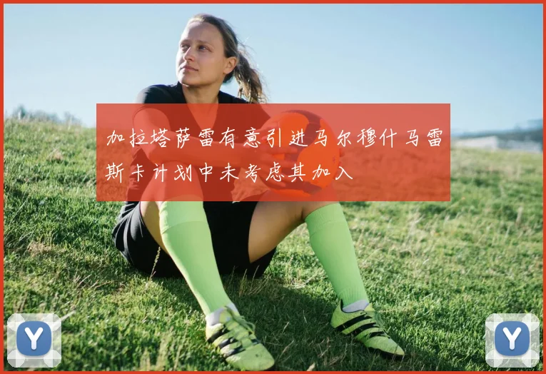 加拉塔萨雷有意引进马尔穆什马雷斯卡计划中未考虑其加入