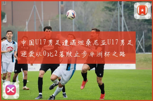 中国U17男足遭遇坦桑尼亚U17男足逆袭以0比2落败止步非洲杯之路