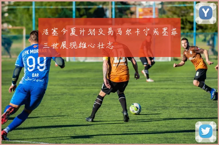 活塞今夏计划交易马尔卡宁或墨菲三世展现雄心壮志
