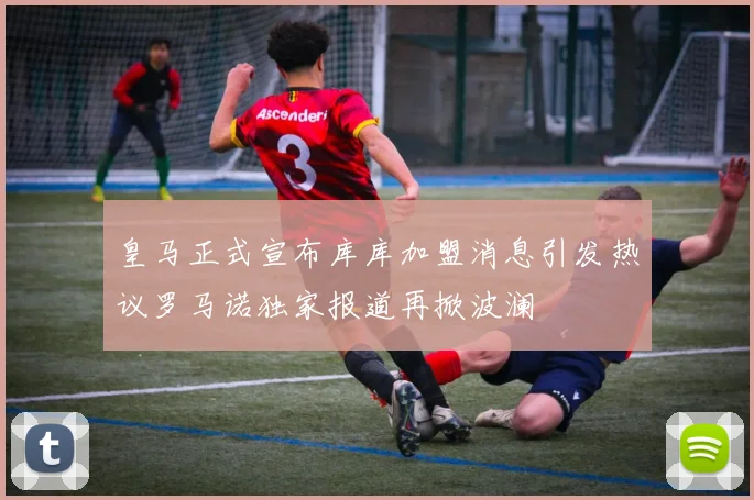 皇马正式宣布库库加盟消息引发热议罗马诺独家报道再掀波澜